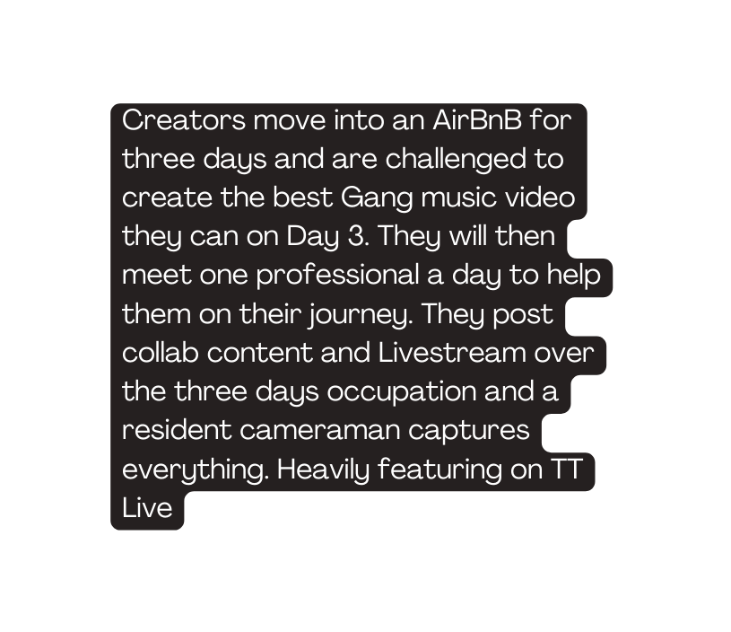 Creators move into an AirBnB for three days and are challenged to create the best Gang music video they can on Day 3 They will then meet one professional a day to help them on their journey They post collab content and Livestream over the three days occupation and a resident cameraman captures everything Heavily featuring on TT Live